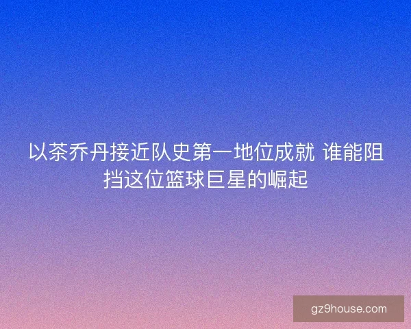 以茶乔丹接近队史第一地位成就 谁能阻挡这位篮球巨星的崛起