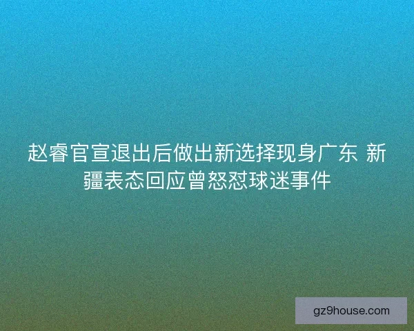 赵睿官宣退出后做出新选择现身广东 新疆表态回应曾怒怼球迷事件