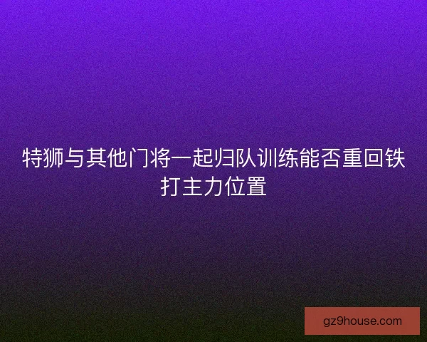 特狮与其他门将一起归队训练能否重回铁打主力位置